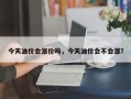 今天油价会涨价吗，今天油价会不会涨？