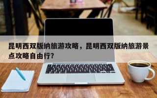 昆明西双版纳旅游攻略，昆明西双版纳旅游景点攻略自由行？