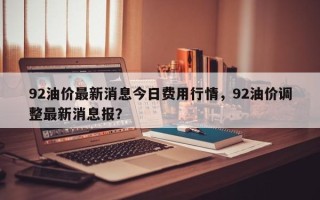92油价最新消息今日费用行情，92油价调整最新消息报？