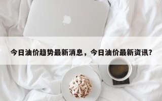 今日油价趋势最新消息，今日油价最新资讯？