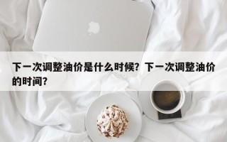 下一次调整油价是什么时候？下一次调整油价的时间？
