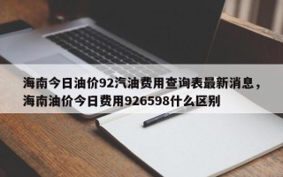 海南今日油价92汽油费用查询表最新消息，海南油价今日费用926598什么区别