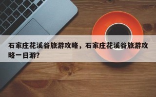 石家庄花溪谷旅游攻略，石家庄花溪谷旅游攻略一日游？