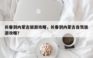 长春到内蒙古旅游攻略，长春到内蒙古自驾旅游攻略？