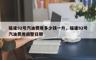 福建92号汽油费用多少钱一升，福建92号汽油费用调整日期