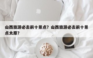 山西旅游必去前十景点？山西旅游必去前十景点太原？