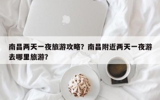 南昌两天一夜旅游攻略？南昌附近两天一夜游去哪里旅游？