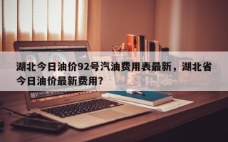 湖北今日油价92号汽油费用表最新，湖北省今日油价最新费用？