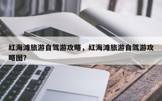 红海滩旅游自驾游攻略，红海滩旅游自驾游攻略图？