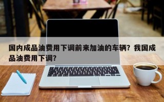 国内成品油费用下调前来加油的车辆？我国成品油费用下调？