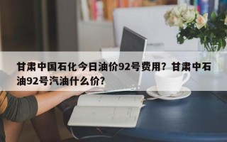甘肃中国石化今日油价92号费用？甘肃中石油92号汽油什么价？