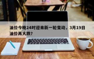 油价今晚24时迎来新一轮变动，3月19日油价再大跌？