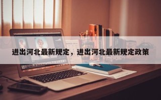 进出河北最新规定，进出河北最新规定政策