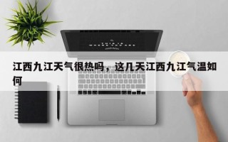 江西九江天气很热吗，这几天江西九江气温如何