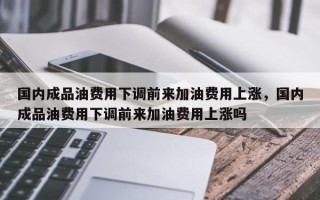 国内成品油费用下调前来加油费用上涨，国内成品油费用下调前来加油费用上涨吗