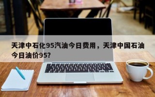 天津中石化95汽油今日费用，天津中国石油今日油价95？