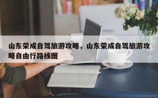 山东荣成自驾旅游攻略，山东荣成自驾旅游攻略自由行路线图