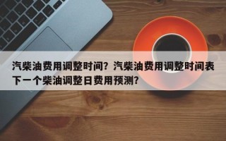汽柴油费用调整时间？汽柴油费用调整时间表下一个柴油调整日费用预测？