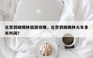 北京到胡杨林旅游攻略，北京到胡杨林火车多长时间？