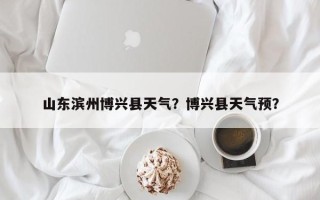 山东滨州博兴县天气？博兴县天气预？