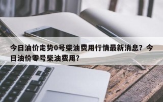 今日油价走势0号柴油费用行情最新消息？今日油价零号柴油费用？