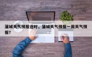 蒲城天气预报逐时，蒲城天气预报一周天气预报？