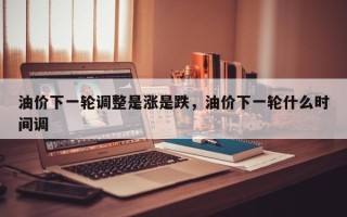 油价下一轮调整是涨是跌，油价下一轮什么时间调