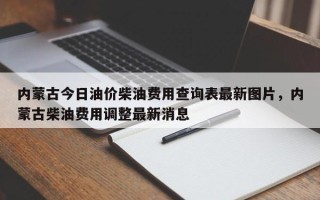 内蒙古今日油价柴油费用查询表最新图片，内蒙古柴油费用调整最新消息