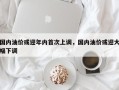 国内油价或迎年内首次上调，国内油价或迎大幅下调