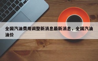 全国汽油费用调整新消息最新消息，全国汽油油价