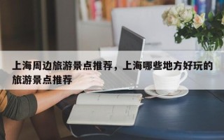 上海周边旅游景点推荐，上海哪些地方好玩的旅游景点推荐