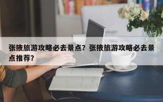张掖旅游攻略必去景点？张掖旅游攻略必去景点推荐？