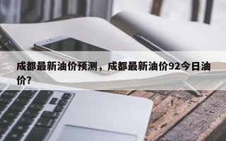 成都最新油价预测，成都最新油价92今日油价？
