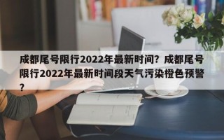 成都尾号限行2022年最新时间？成都尾号限行2022年最新时间段天气污染橙色预警？