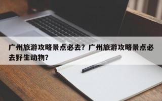广州旅游攻略景点必去？广州旅游攻略景点必去野生动物？