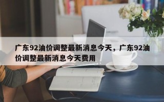 广东92油价调整最新消息今天，广东92油价调整最新消息今天费用