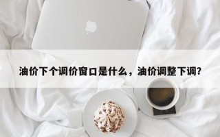 油价下个调价窗口是什么，油价调整下调？