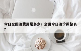 今日全国油费用是多少？全国今日油价调整表？