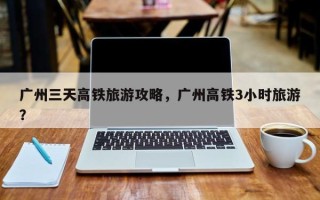 广州三天高铁旅游攻略，广州高铁3小时旅游？