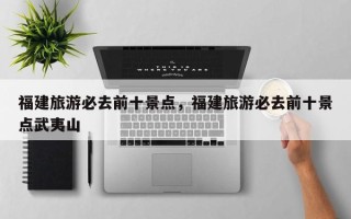 福建旅游必去前十景点，福建旅游必去前十景点武夷山