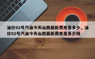 油价92号汽油今天山西最新费用是多少，油价92号汽油今天山西最新费用是多少钱