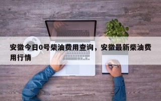 安徽今日0号柴油费用查询，安徽最新柴油费用行情