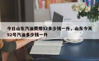 今日山东汽油费用92多少钱一升，山东今天92号汽油多少钱一升