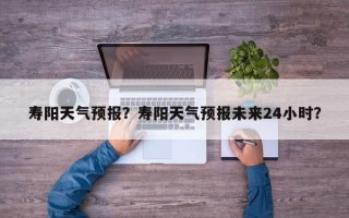 寿阳天气预报？寿阳天气预报未来24小时？