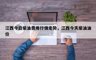 江西今日柴油费用行情走势，江西今天柴油油价