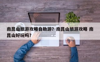 南昆山旅游攻略自助游？南昆山旅游攻略 南昆山好玩吗？