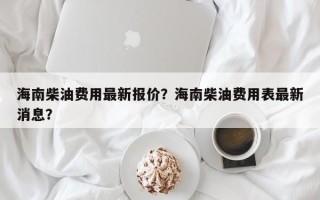 海南柴油费用最新报价？海南柴油费用表最新消息？