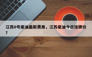 江苏0号柴油最新费用，江苏柴油今日挂牌价？