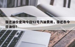 宿迁油价查询今日92号汽油费用，宿迁市今日油价？