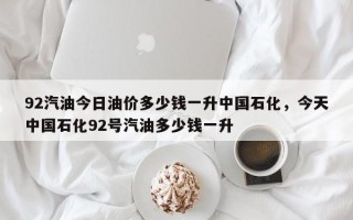 92汽油今日油价多少钱一升中国石化，今天中国石化92号汽油多少钱一升